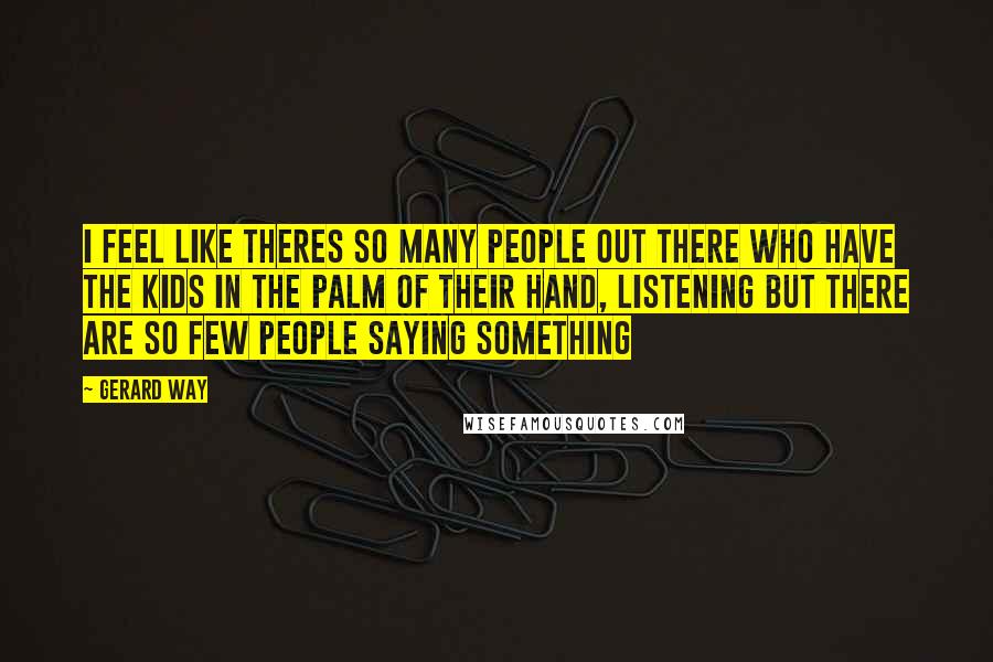Gerard Way quotes: I feel like theres so many people out there who have the kids in the palm of their hand, listening but there are so few people saying something Gerard Way quotes: I feel like theres so many people out there who have the kids in the palm of their hand, listening but there are so few people saying something