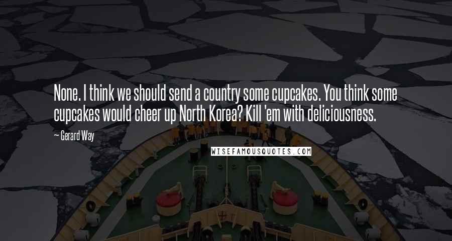 Gerard Way quotes: None. I think we should send a country some cupcakes. You think some cupcakes would cheer up North Korea? Kill 'em with deliciousness. Gerard Way quotes: None. I think we should send a country some cupcakes. You think some cupcakes would cheer up North Korea? Kill 'em with deliciousness.