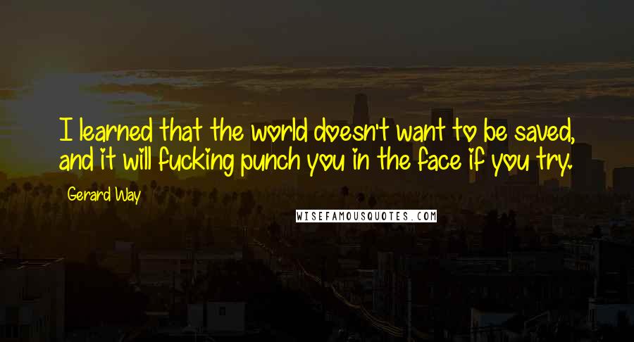 Gerard Way quotes: I learned that the world doesn't want to be saved, and it will fucking punch you in the face if you try. Gerard Way quotes: I learned that the world doesn't want to be saved, and it will fucking punch you in the face if you try.