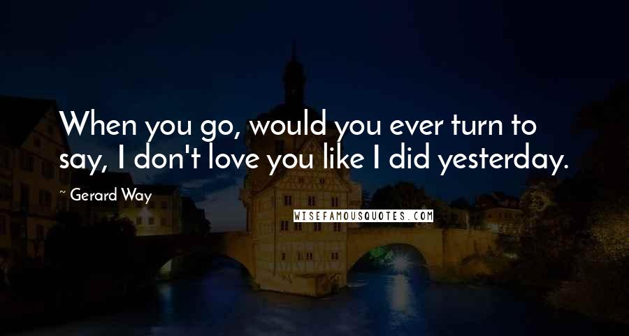 Gerard Way quotes: When you go, would you ever turn to say, I don't love you like I did yesterday.