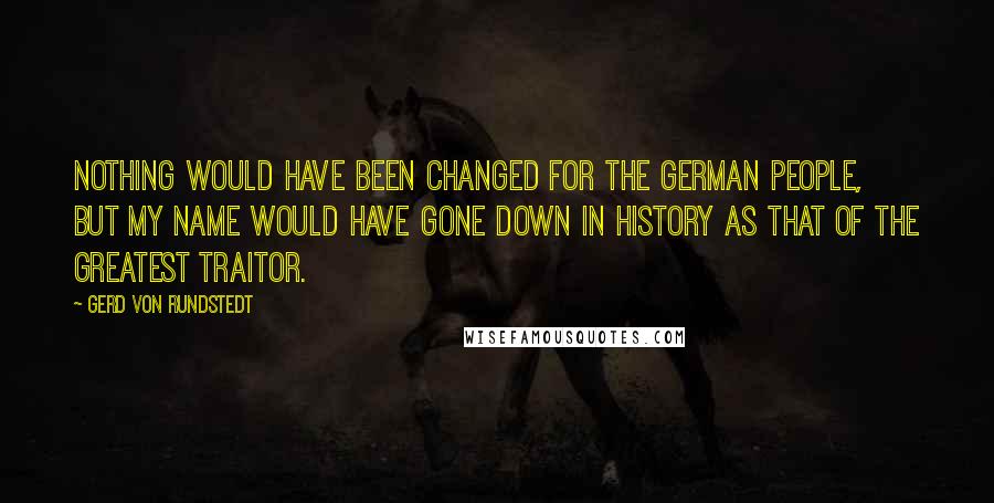 Gerd Von Rundstedt quotes: Nothing would have been changed for the German people, but my name would have gone down in history as that of the greatest traitor.