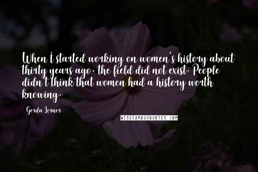 Gerda Lerner quotes: When I started working on women's history about thirty years ago, the field did not exist. People didn't think that women had a history worth knowing.