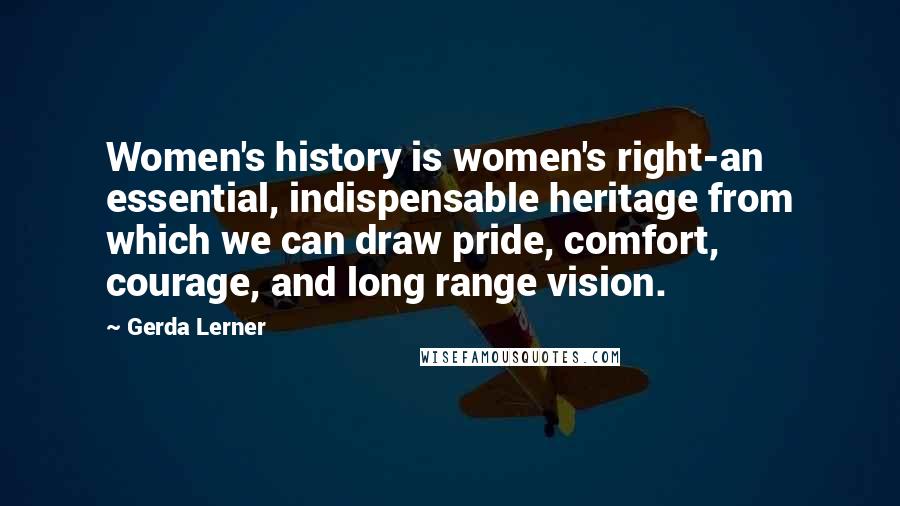 Gerda Lerner quotes: Women's history is women's right-an essential, indispensable heritage from which we can draw pride, comfort, courage, and long range vision.