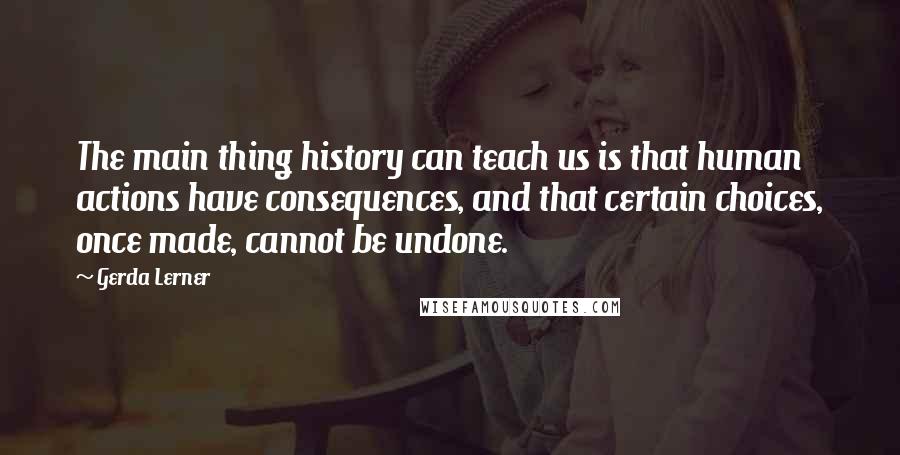 Gerda Lerner quotes: The main thing history can teach us is that human actions have consequences, and that certain choices, once made, cannot be undone.