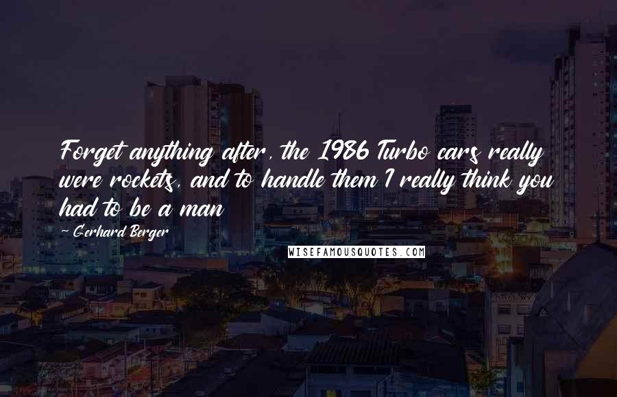 Gerhard Berger quotes: Forget anything after, the 1986 Turbo cars really were rockets, and to handle them I really think you had to be a man Gerhard Berger quotes: Forget anything after, the 1986 Turbo cars really were rockets, and to handle them I really think you had to be a man