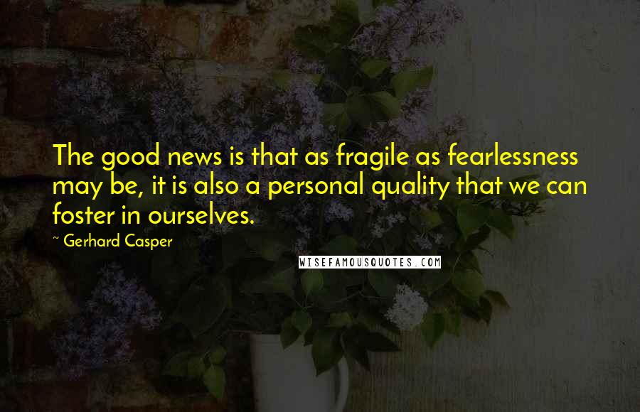 Gerhard Casper quotes: The good news is that as fragile as fearlessness may be, it is also a personal quality that we can foster in ourselves.