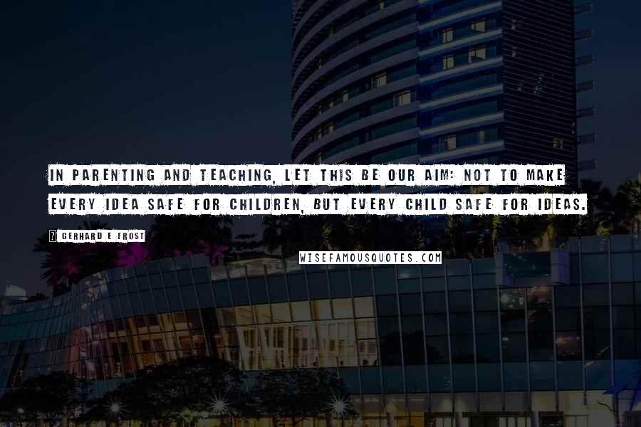 Gerhard E Frost quotes: In parenting and teaching, let this be our aim: Not to make every idea safe for children, but every child safe for ideas.