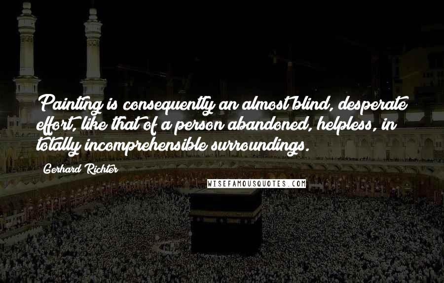 Gerhard Richter quotes: Painting is consequently an almost blind, desperate effort, like that of a person abandoned, helpless, in totally incomprehensible surroundings.