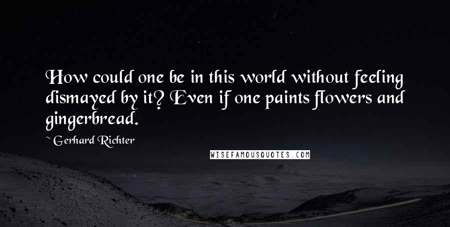 Gerhard Richter quotes: How could one be in this world without feeling dismayed by it? Even if one paints flowers and gingerbread. Gerhard Richter quotes: How could one be in this world without feeling dismayed by it? Even if one paints flowers and gingerbread.