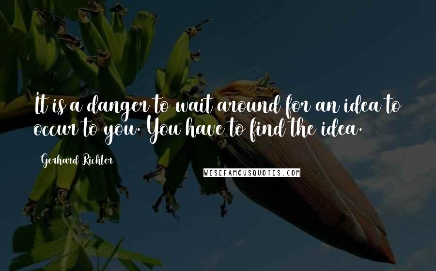 Gerhard Richter quotes: It is a danger to wait around for an idea to occur to you. You have to find the idea.