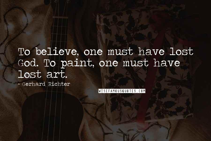Gerhard Richter quotes: To believe, one must have lost God. To paint, one must have lost art.