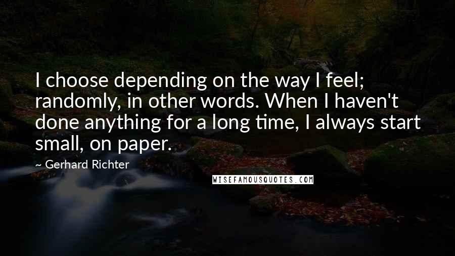 Gerhard Richter quotes: I choose depending on the way I feel; randomly, in other words. When I haven't done anything for a long time, I always start small, on paper. Gerhard Richter quotes: I choose depending on the way I feel; randomly, in other words. When I haven't done anything for a long time, I always start small, on paper.