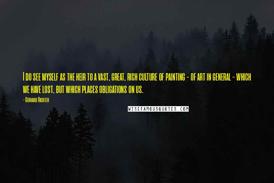 Gerhard Richter quotes: I do see myself as the heir to a vast, great, rich culture of painting - of art in general - which we have lost, but which places obligations on Gerhard Richter quotes: I do see myself as the heir to a vast, great, rich culture of painting - of art in general - which we have lost, but which places obligations on