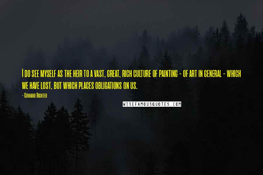 Gerhard Richter quotes: I do see myself as the heir to a vast, great, rich culture of painting - of art in general - which we have lost, but which places obligations on