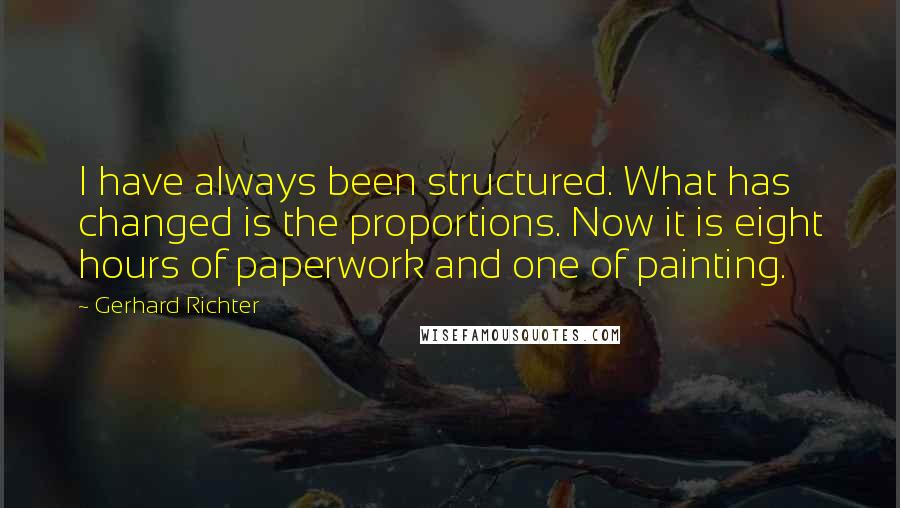 Gerhard Richter quotes: I have always been structured. What has changed is the proportions. Now it is eight hours of paperwork and one of painting. Gerhard Richter quotes: I have always been structured. What has changed is the proportions. Now it is eight hours of paperwork and one of painting.