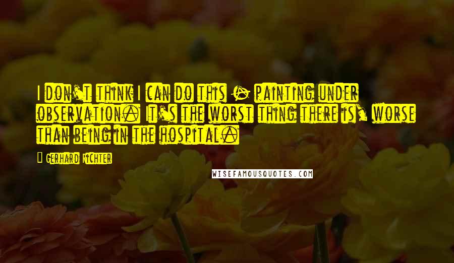 Gerhard Richter quotes: I don't think I can do this - painting under observation. It's the worst thing there is, worse than being in the hospital. Gerhard Richter quotes: I don't think I can do this - painting under observation. It's the worst thing there is, worse than being in the hospital.