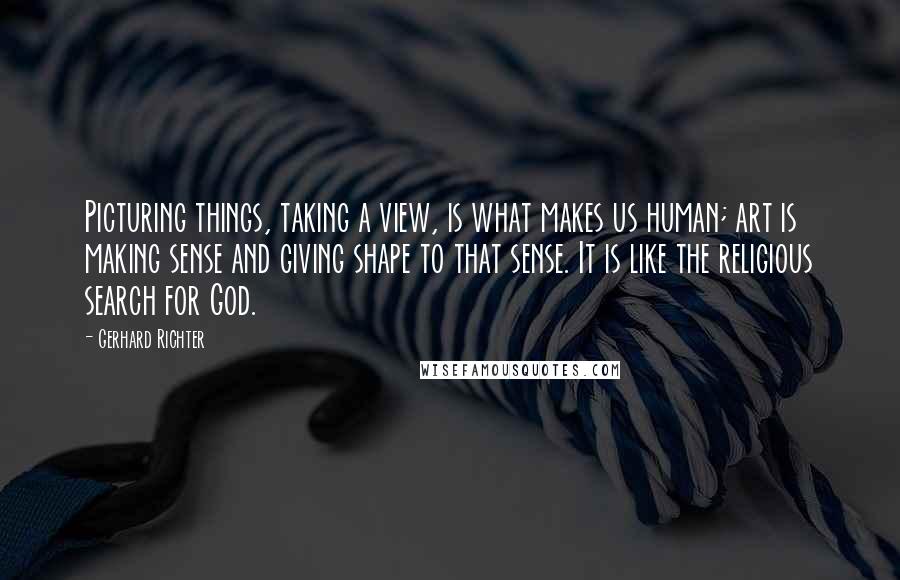 Gerhard Richter quotes: Picturing things, taking a view, is what makes us human; art is making sense and giving shape to that sense. It is like the religious search for God. Gerhard Richter quotes: Picturing things, taking a view, is what makes us human; art is making sense and giving shape to that sense. It is like the religious search for God.