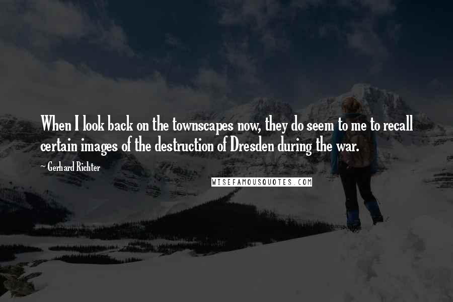 Gerhard Richter quotes: When I look back on the townscapes now, they do seem to me to recall certain images of the destruction of Dresden during the war. Gerhard Richter quotes: When I look back on the townscapes now, they do seem to me to recall certain images of the destruction of Dresden during the war.