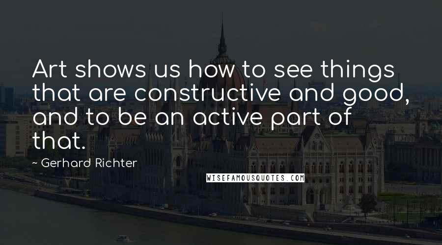 Gerhard Richter quotes: Art shows us how to see things that are constructive and good, and to be an active part of that.