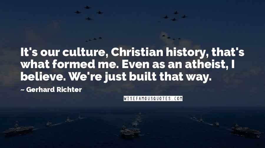 Gerhard Richter quotes: It's our culture, Christian history, that's what formed me. Even as an atheist, I believe. We're just built that way. Gerhard Richter quotes: It's our culture, Christian history, that's what formed me. Even as an atheist, I believe. We're just built that way.