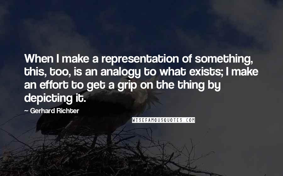 Gerhard Richter quotes: When I make a representation of something, this, too, is an analogy to what exists; I make an effort to get a grip on the thing by depicting it. Gerhard Richter quotes: When I make a representation of something, this, too, is an analogy to what exists; I make an effort to get a grip on the thing by depicting it.