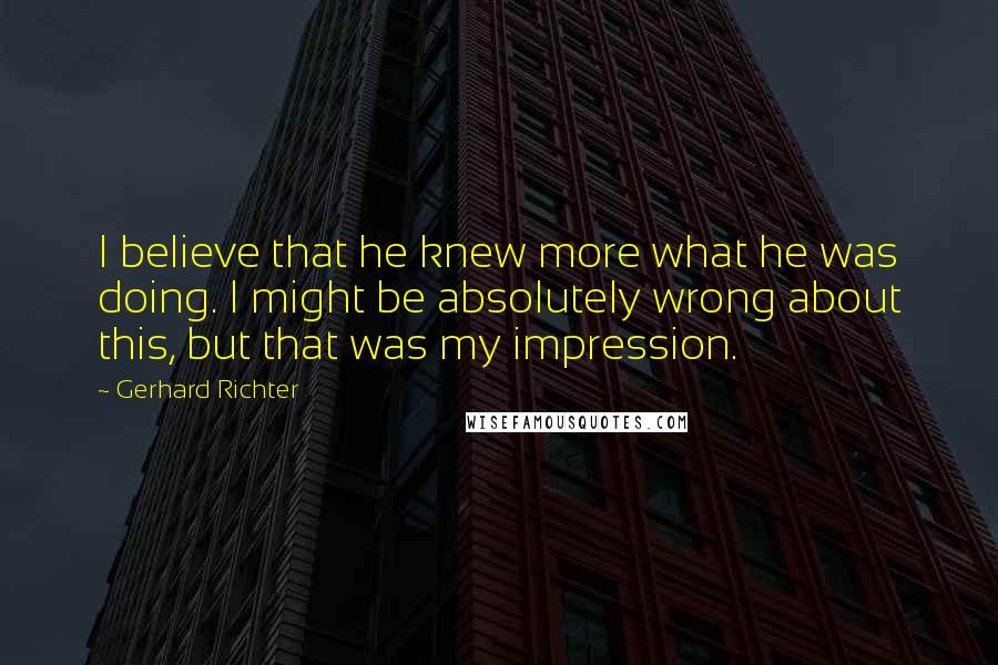 Gerhard Richter quotes: I believe that he knew more what he was doing. I might be absolutely wrong about this, but that was my impression. Gerhard Richter quotes: I believe that he knew more what he was doing. I might be absolutely wrong about this, but that was my impression.