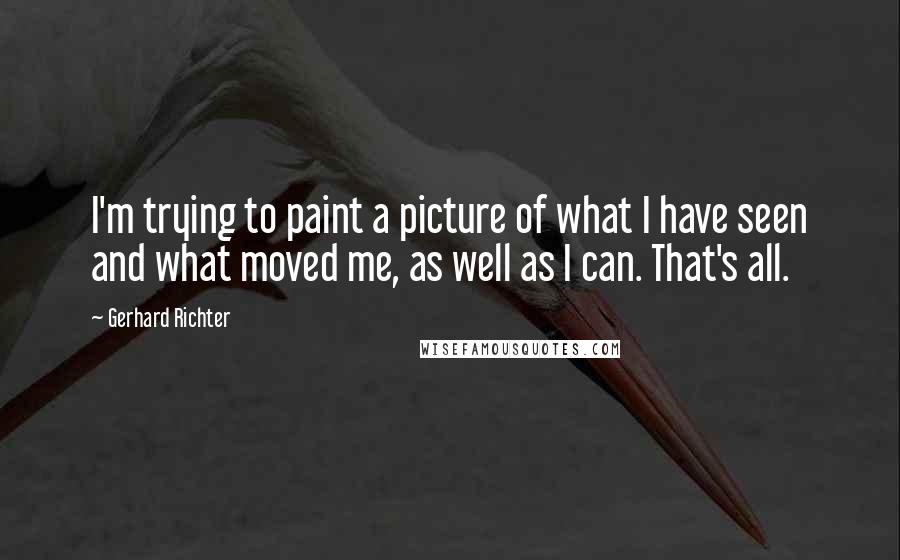 Gerhard Richter quotes: I'm trying to paint a picture of what I have seen and what moved me, as well as I can. That's all.