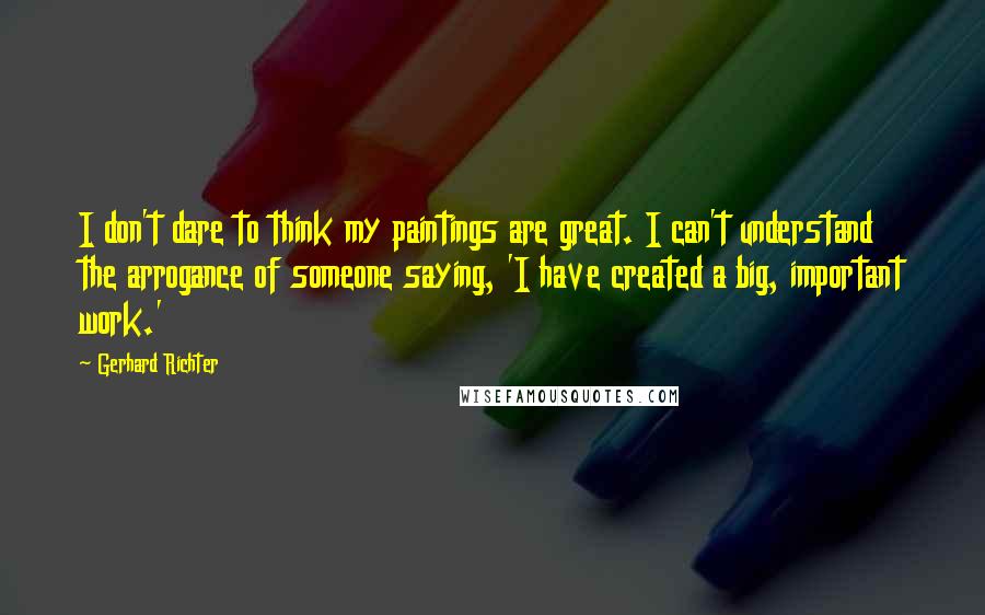 Gerhard Richter quotes: I don't dare to think my paintings are great. I can't understand the arrogance of someone saying, 'I have created a big, important work.' Gerhard Richter quotes: I don't dare to think my paintings are great. I can't understand the arrogance of someone saying, 'I have created a big, important work.'