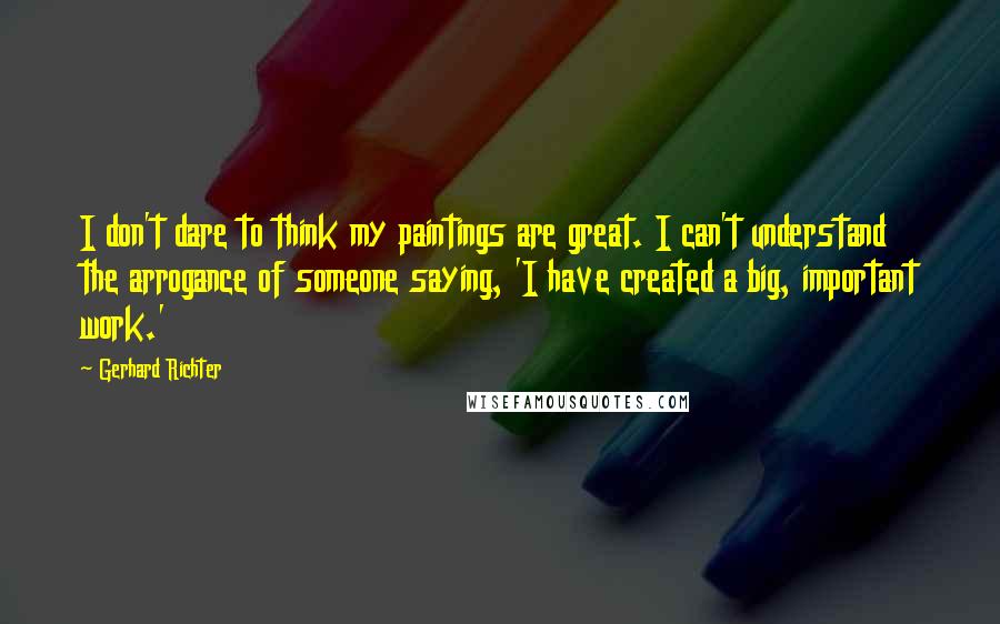 Gerhard Richter quotes: I don't dare to think my paintings are great. I can't understand the arrogance of someone saying, 'I have created a big, important work.'