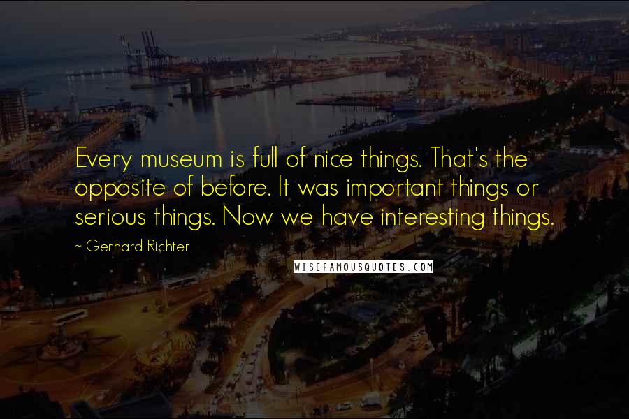 Gerhard Richter quotes: Every museum is full of nice things. That's the opposite of before. It was important things or serious things. Now we have interesting things. Gerhard Richter quotes: Every museum is full of nice things. That's the opposite of before. It was important things or serious things. Now we have interesting things.