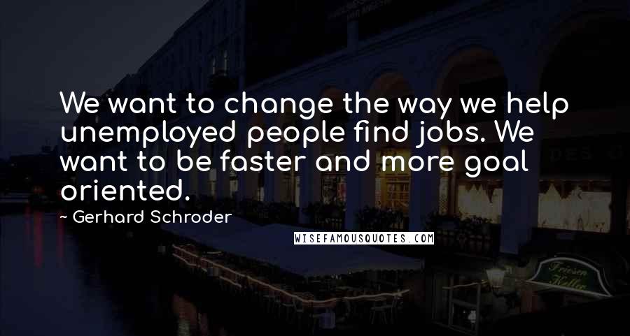 Gerhard Schroder quotes: We want to change the way we help unemployed people find jobs. We want to be faster and more goal oriented.