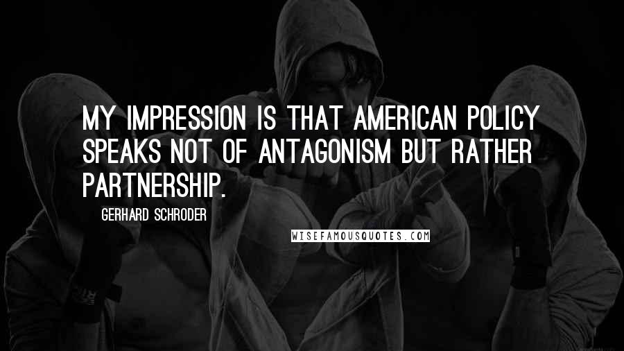 Gerhard Schroder quotes: My impression is that American policy speaks not of antagonism but rather partnership.