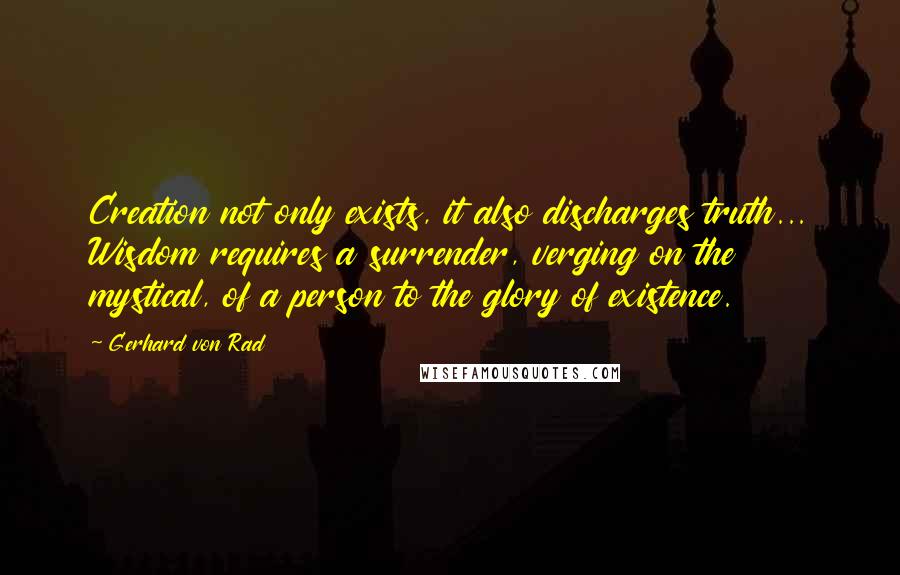 Gerhard Von Rad quotes: Creation not only exists, it also discharges truth... Wisdom requires a surrender, verging on the mystical, of a person to the glory of existence. Gerhard Von Rad quotes: Creation not only exists, it also discharges truth... Wisdom requires a surrender, verging on the mystical, of a person to the glory of existence.