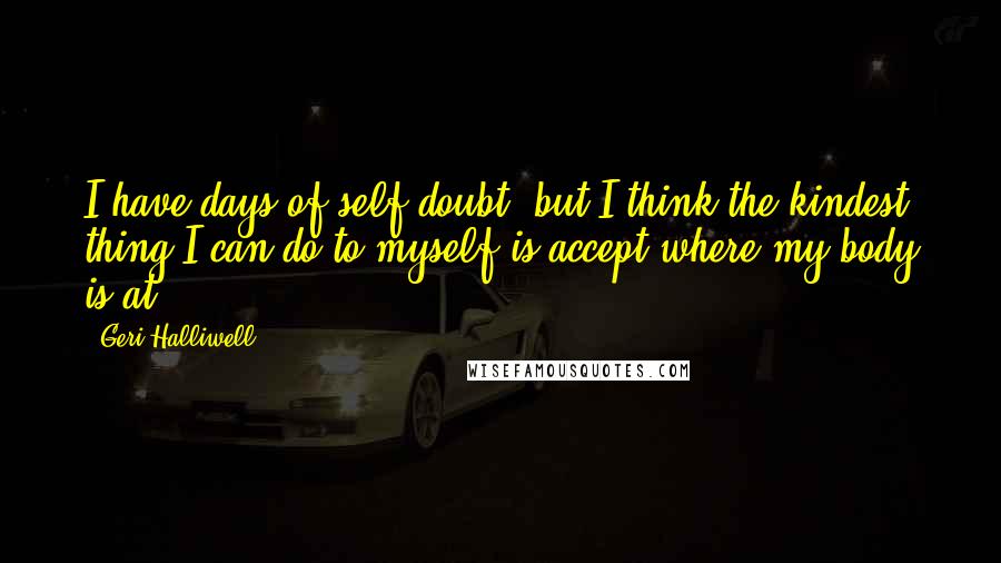 Geri Halliwell quotes: I have days of self-doubt, but I think the kindest thing I can do to myself is accept where my body is at. Geri Halliwell quotes: I have days of self-doubt, but I think the kindest thing I can do to myself is accept where my body is at.