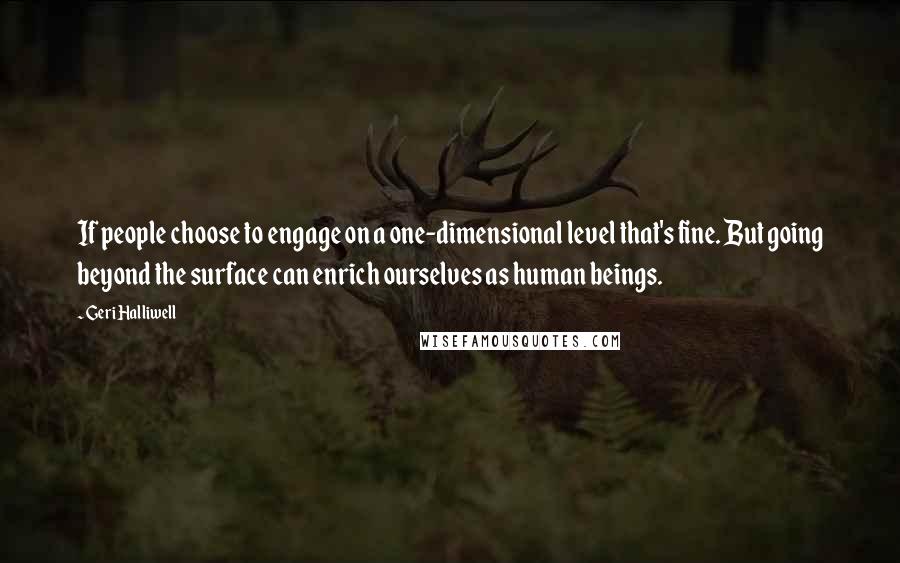 Geri Halliwell quotes: If people choose to engage on a one-dimensional level that's fine. But going beyond the surface can enrich ourselves as human beings. Geri Halliwell quotes: If people choose to engage on a one-dimensional level that's fine. But going beyond the surface can enrich ourselves as human beings.