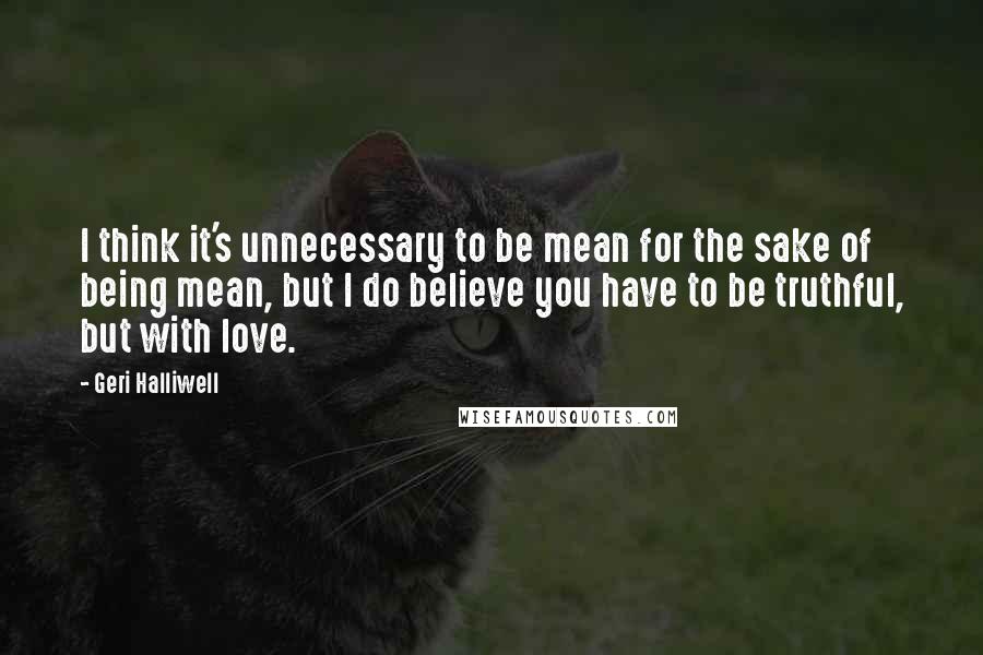 Geri Halliwell quotes: I think it's unnecessary to be mean for the sake of being mean, but I do believe you have to be truthful, but with love. Geri Halliwell quotes: I think it's unnecessary to be mean for the sake of being mean, but I do believe you have to be truthful, but with love.