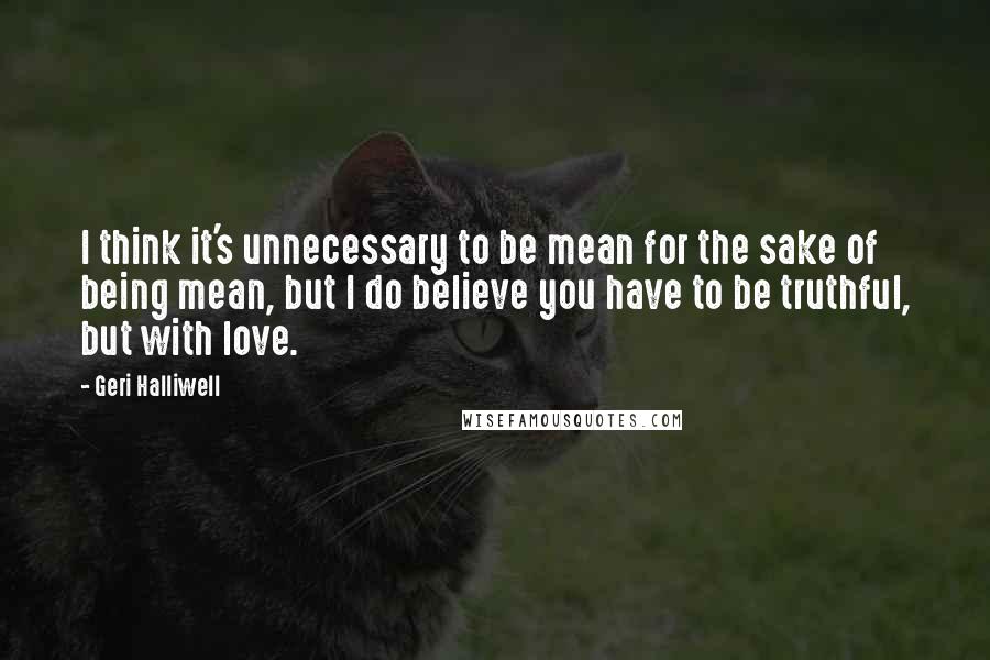 Geri Halliwell quotes: I think it's unnecessary to be mean for the sake of being mean, but I do believe you have to be truthful, but with love.