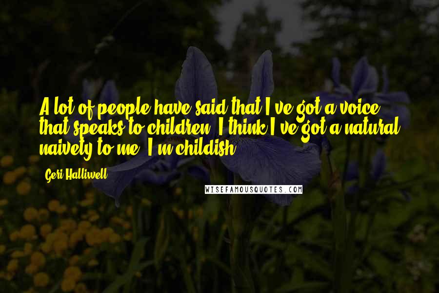 Geri Halliwell quotes: A lot of people have said that I've got a voice that speaks to children. I think I've got a natural naivety to me. I'm childish. Geri Halliwell quotes: A lot of people have said that I've got a voice that speaks to children. I think I've got a natural naivety to me. I'm childish.
