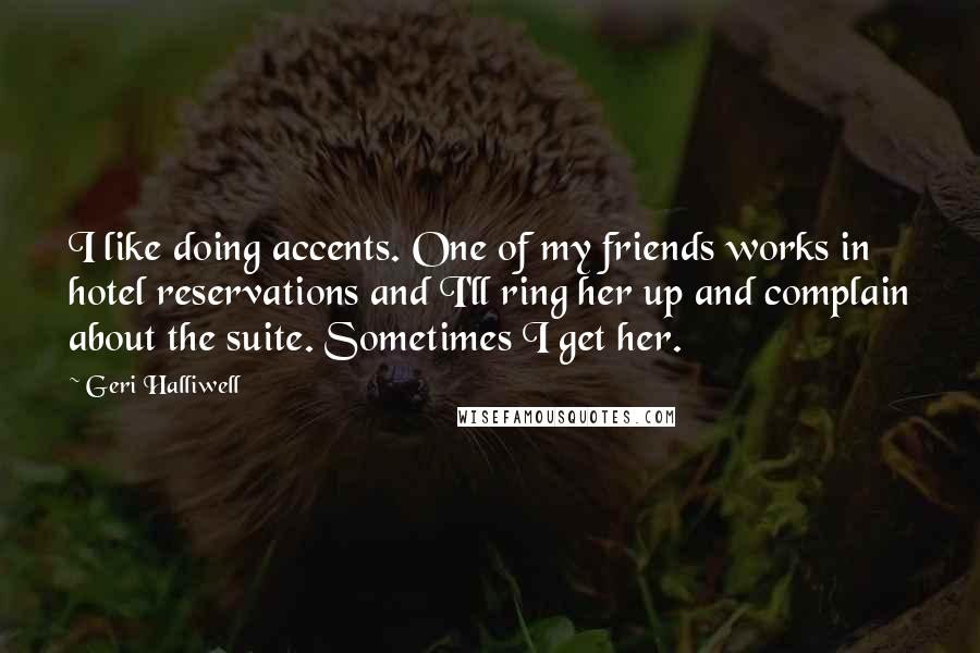 Geri Halliwell quotes: I like doing accents. One of my friends works in hotel reservations and I'll ring her up and complain about the suite. Sometimes I get her. Geri Halliwell quotes: I like doing accents. One of my friends works in hotel reservations and I'll ring her up and complain about the suite. Sometimes I get her.