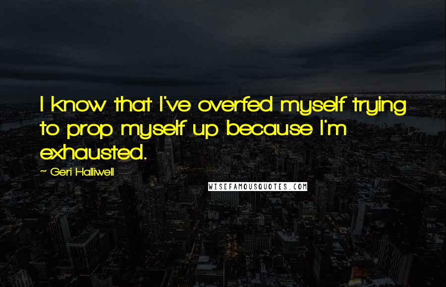 Geri Halliwell quotes: I know that I've overfed myself trying to prop myself up because I'm exhausted.