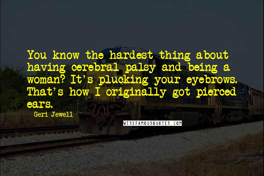 Geri Jewell quotes: You know the hardest thing about having cerebral palsy and being a woman? It's plucking your eyebrows. That's how I originally got pierced ears.