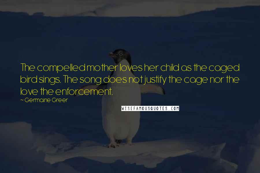 Germaine Greer quotes: The compelled mother loves her child as the caged bird sings. The song does not justify the cage nor the love the enforcement.