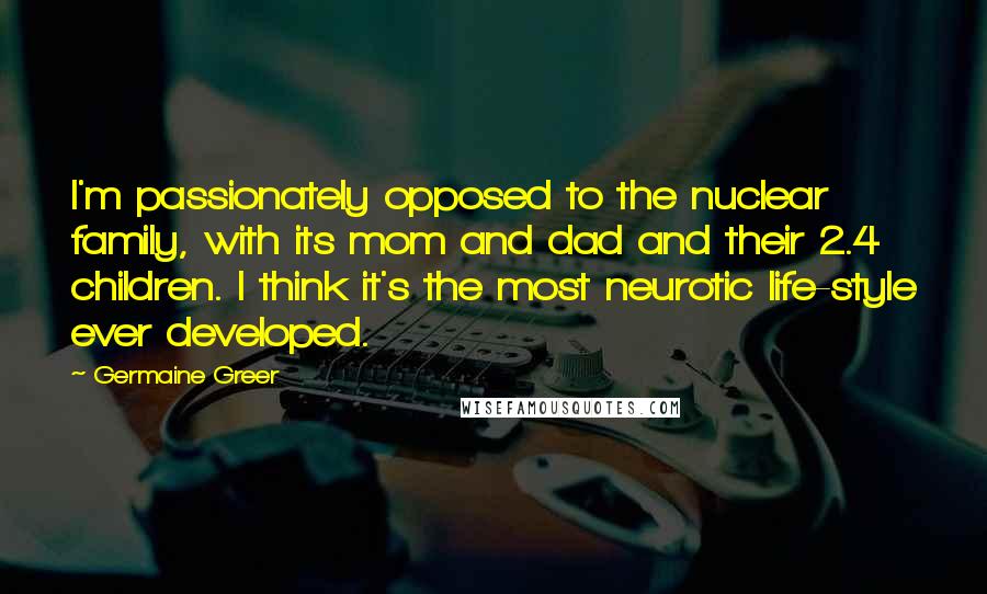 Germaine Greer quotes: I'm passionately opposed to the nuclear family, with its mom and dad and their 2.4 children. I think it's the most neurotic life-style ever developed.