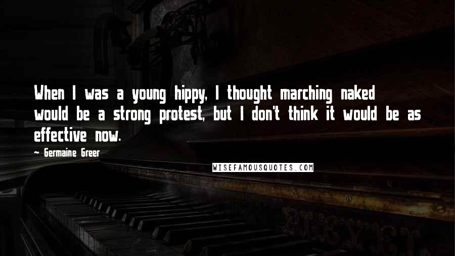 Germaine Greer quotes: When I was a young hippy, I thought marching naked would be a strong protest, but I don't think it would be as effective now. Germaine Greer quotes: When I was a young hippy, I thought marching naked would be a strong protest, but I don't think it would be as effective now.