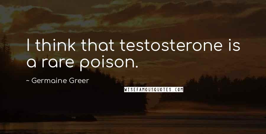 Germaine Greer quotes: I think that testosterone is a rare poison.