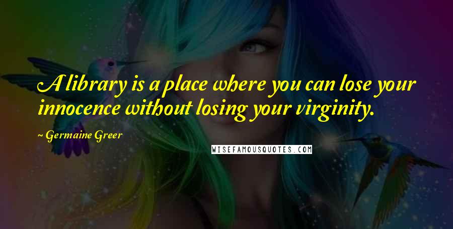 Germaine Greer quotes: A library is a place where you can lose your innocence without losing your virginity.