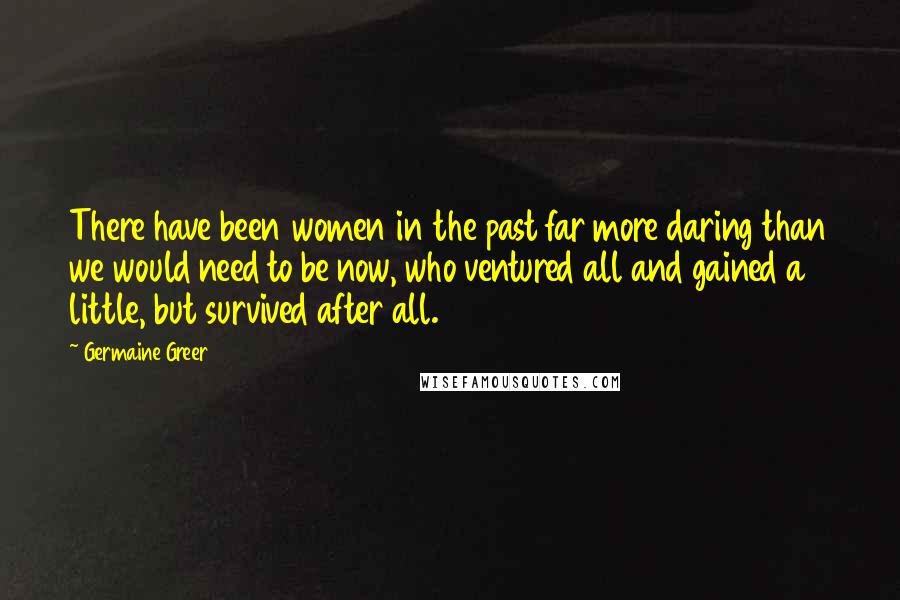 Germaine Greer quotes: There have been women in the past far more daring than we would need to be now, who ventured all and gained a little, but survived after all. Germaine Greer quotes: There have been women in the past far more daring than we would need to be now, who ventured all and gained a little, but survived after all.