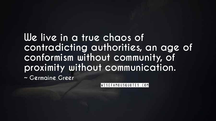 Germaine Greer quotes: We live in a true chaos of contradicting authorities, an age of conformism without community, of proximity without communication.