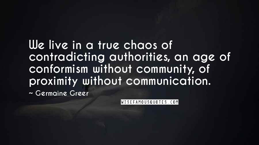 Germaine Greer quotes: We live in a true chaos of contradicting authorities, an age of conformism without community, of proximity without communication. Germaine Greer quotes: We live in a true chaos of contradicting authorities, an age of conformism without community, of proximity without communication.