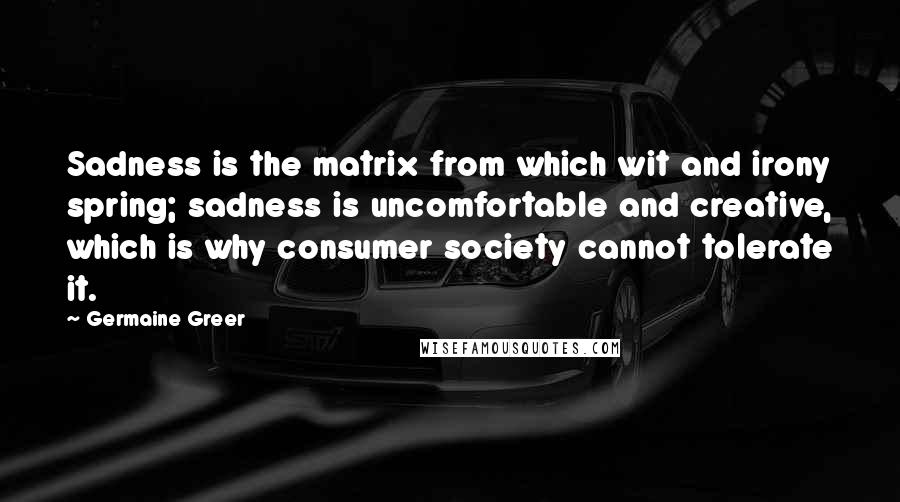 Germaine Greer quotes: Sadness is the matrix from which wit and irony spring; sadness is uncomfortable and creative, which is why consumer society cannot tolerate it.